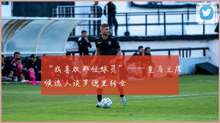 “我喜欢那位球员”——皇马主席候选人谈罗德里转会