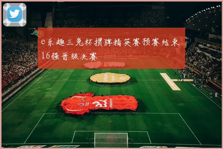 e乐趣三兔杯掼牌精英赛预赛结束 16强晋级决赛