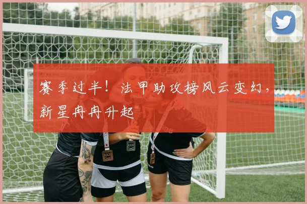 赛季过半!法甲助攻榜风云变幻,新星冉冉升起