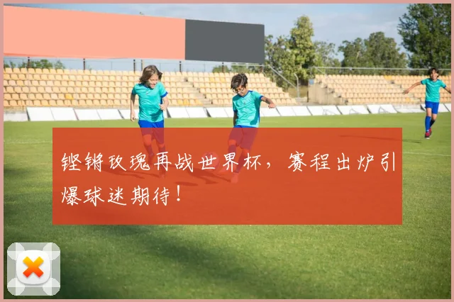 铿锵玫瑰再战世界杯,赛程出炉引爆球迷期待!