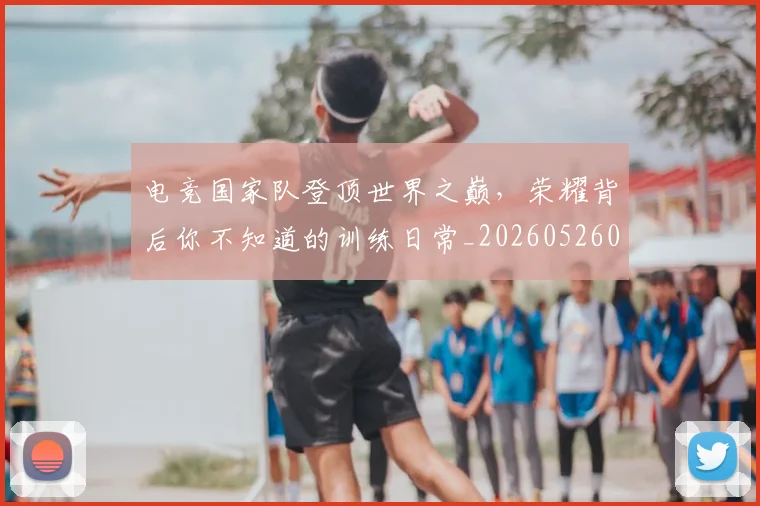 电竞国家队登顶世界之巅,荣耀背后你不知道的训练日常_20260526085644
