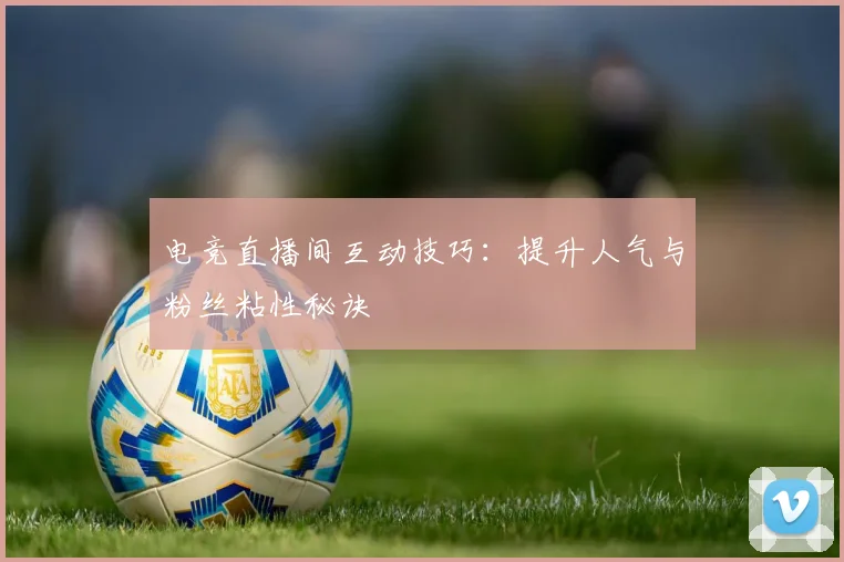 电竞直播间互动技巧:提升人气与粉丝粘性秘诀