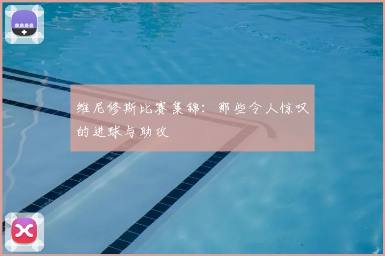 维尼修斯比赛集锦：那些令人惊叹的进球与助攻