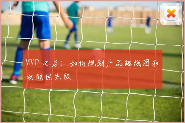 MVP 之后:如何规划产品路线图和功能优先级