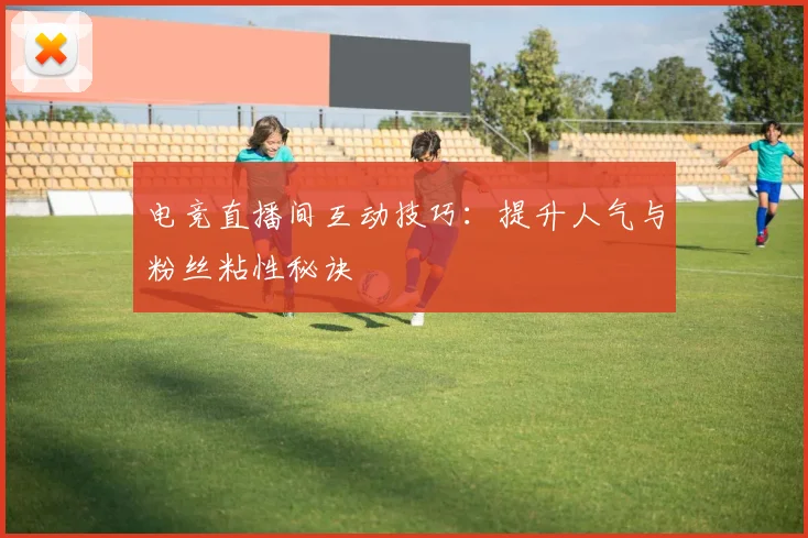 电竞直播间互动技巧：提升人气与粉丝粘性秘诀