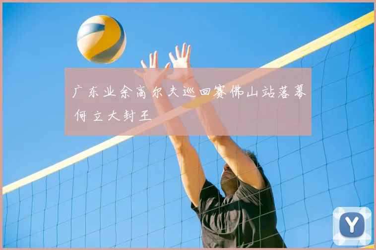 广东业余高尔夫巡回赛佛山站落幕 何立大封王