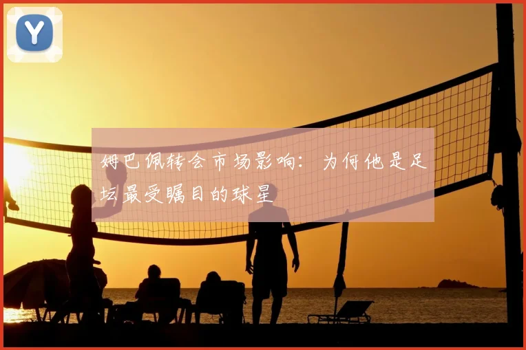 姆巴佩转会市场影响:为何他是足坛最受瞩目的球星
