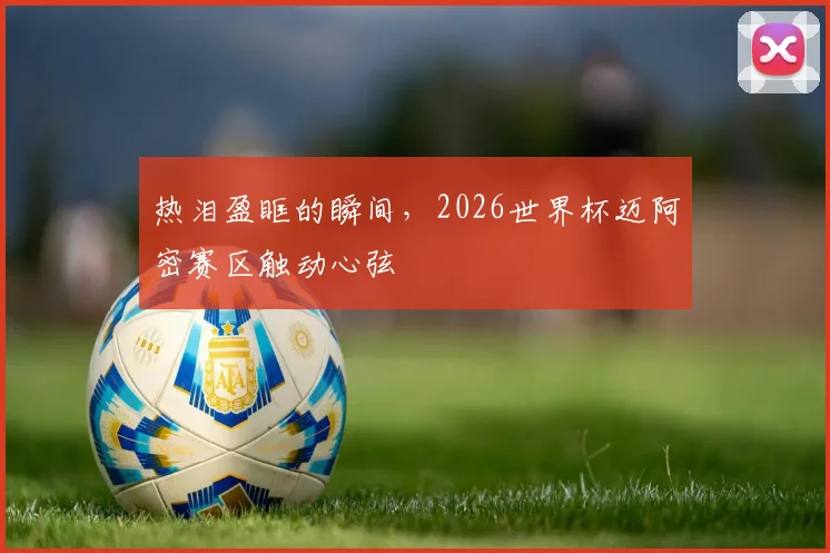 热泪盈眶的瞬间,2026世界杯迈阿密赛区触动心弦