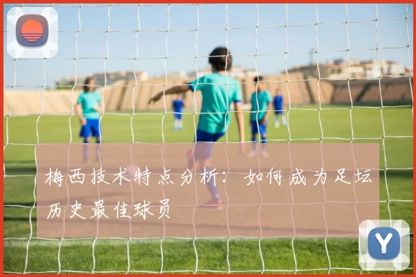 梅西技术特点分析：如何成为足坛历史最佳球员