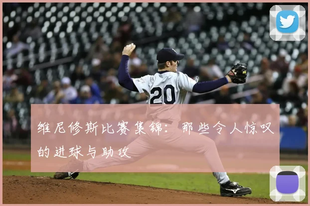 维尼修斯比赛集锦:那些令人惊叹的进球与助攻