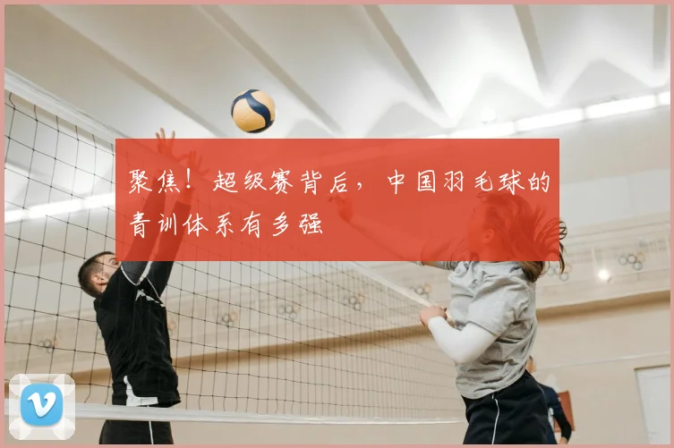 聚焦!超级赛背后,中国羽毛球的青训体系有多强