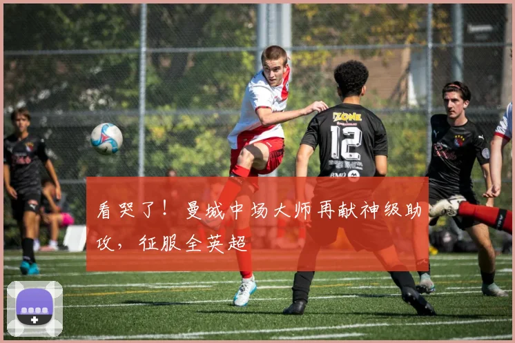 看哭了!曼城中场大师再献神级助攻,征服全英超