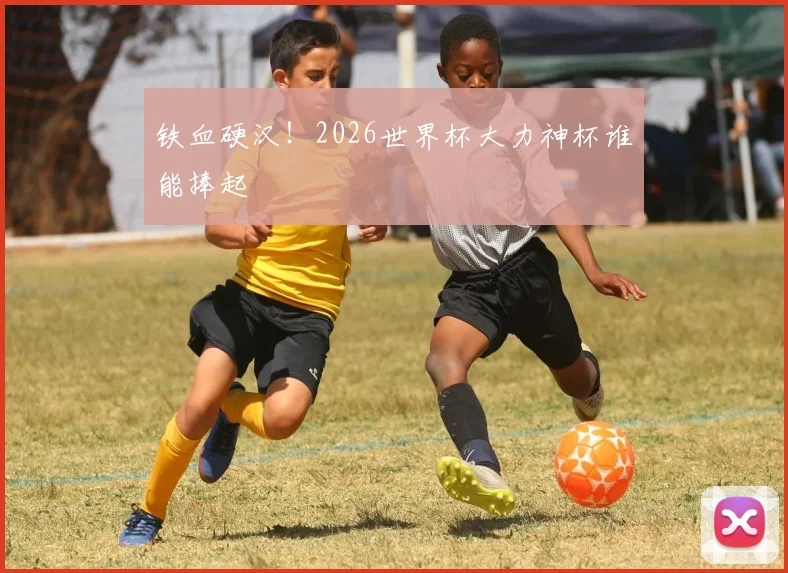 铁血硬汉!2026世界杯大力神杯谁能捧起