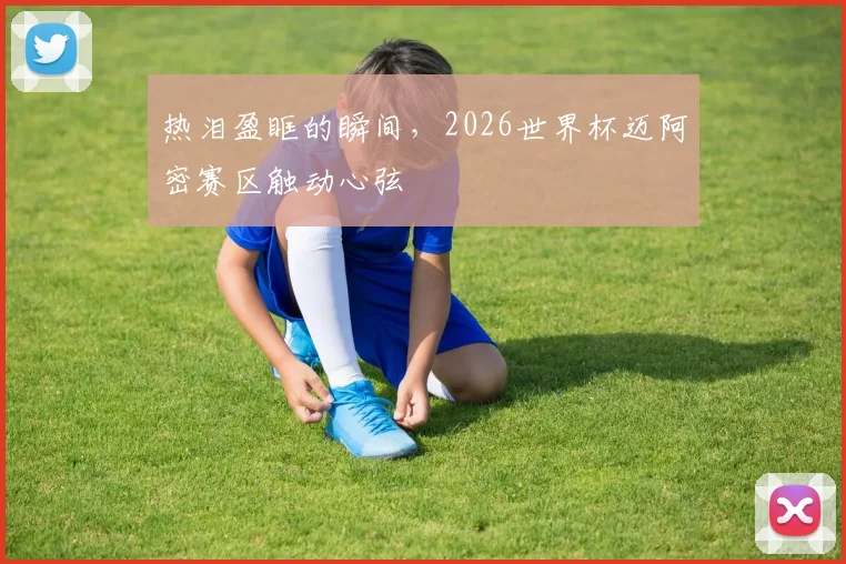 热泪盈眶的瞬间,2026世界杯迈阿密赛区触动心弦